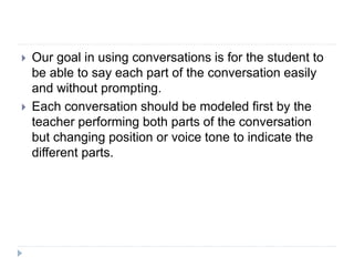  Our goal in using conversations is for the student to
be able to say each part of the conversation easily
and without prompting.
 Each conversation should be modeled first by the
teacher performing both parts of the conversation
but changing position or voice tone to indicate the
different parts.
 