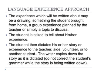 LANGUAGE EXPERIENCE APPROACH
 The experience which will be written about may
be a drawing, something the student brought
from home, a group experience planned by the
teacher or simply a topic to discuss.
 The student is asked to tell about his/her
experience.
 The student then dictates his or her story or
experience to the teacher, aide, volunteer, or to
another student.. The writer copies down the
story as it is dictated (do not correct the student’s
grammar while the story is being written down).
 