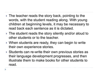  The teacher reads the story back, pointing to the
words, with the student reading along. With young
children at beginning levels, it may be necessary to
read back each sentence as it is dictated.
 The student reads the story silently and/or aloud to
other students or to the teacher.
 When students are ready, they can begin to write
their own experience stories.
 Students can re-write their own previous stories as
their language development progresses, and then
illustrate them to make books for other students to
read.
 