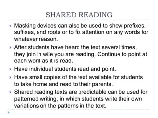  Masking devices can also be used to show prefixes,
suffixes, and roots or to fix attention on any words for
whatever reason.
 After students have heard the text several times,
they join in wile you are reading. Continue to point at
each word as it is read.
 Have individual students read and point.
 Have small copies of the text available for students
to take home and read to their parents.
 Shared reading texts are predictable can be used for
patterned writing, in which students write their own
variations on the patterns in the text.
SHARED READING
 