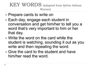 KEY WORDS (adapted from Sylvia Ashton
Warner)
 Prepare cards to write on
 Each day, engage each student in
conversation and get him/her to tell you a
word that’s very important to him or her
that day.
 Write the word on the card while the
student is watching, sounding it out as you
write and then repeating the word.
 Give the card to the student and have
him/her read the word.
 