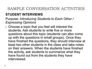 SAMPLE CONVERSATION ACTIVITIES
STUDENT INTERVIEWS
Purpose: Introducing Students to Each Other /
Expressing Opinions
 Choose a topic that you feel will interest the
students. Ask students to write five or more
questions about this topic (students can also come
up with the questions in small groups). Once they
have finished the questions, they should interview at
least two other students in the class and take notes
on their answers. When the students have finished
the activity, ask students to summarize what they
have found out from the students they have
interviewed.
 