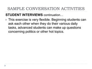 STUDENT INTERVIEWS continuation…
 This exercise is very flexible. Beginning students can
ask each other when they do their various daily
tasks, advanced students can make up questions
concerning politics or other hot topics.
SAMPLE CONVERSATION ACTIVITIES
 