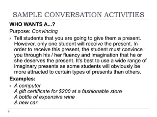 WHO WANTS A...?
Purpose: Convincing
 Tell students that you are going to give them a present.
However, only one student will receive the present. In
order to receive this present, the student must convince
you through his / her fluency and imagination that he or
she deserves the present. It's best to use a wide range of
imaginary presents as some students will obviously be
more attracted to certain types of presents than others.
Examples:
 A computer
A gift certificate for $200 at a fashionable store
A bottle of expensive wine
A new car
SAMPLE CONVERSATION ACTIVITIES
 