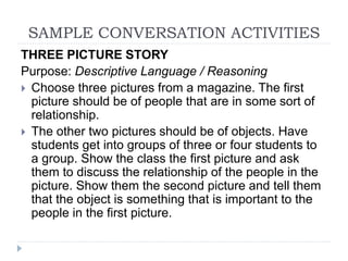 SAMPLE CONVERSATION ACTIVITIES
THREE PICTURE STORY
Purpose: Descriptive Language / Reasoning
 Choose three pictures from a magazine. The first
picture should be of people that are in some sort of
relationship.
 The other two pictures should be of objects. Have
students get into groups of three or four students to
a group. Show the class the first picture and ask
them to discuss the relationship of the people in the
picture. Show them the second picture and tell them
that the object is something that is important to the
people in the first picture.
 