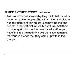 THREE PICTURE STORY continuation…
 Ask students to discuss why they think that object is
important to the people. Show them the third picture
and tell them that this object is something that the
people in the first picture really don't like. Ask them
to once again discuss the reasons why. After you
have finished the activity, have the class compare
the various stories that they came up with in their
groups.
 
