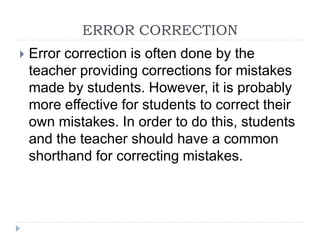 ERROR CORRECTION
 Error correction is often done by the
teacher providing corrections for mistakes
made by students. However, it is probably
more effective for students to correct their
own mistakes. In order to do this, students
and the teacher should have a common
shorthand for correcting mistakes.
 