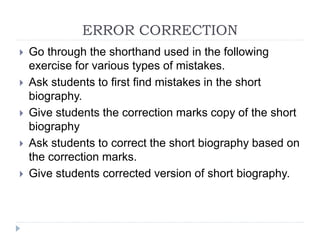 ERROR CORRECTION
 Go through the shorthand used in the following
exercise for various types of mistakes.
 Ask students to first find mistakes in the short
biography.
 Give students the correction marks copy of the short
biography
 Ask students to correct the short biography based on
the correction marks.
 Give students corrected version of short biography.
 