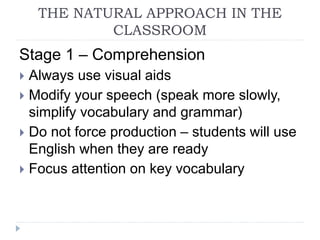 THE NATURAL APPROACH IN THE
CLASSROOM
Stage 1 – Comprehension
 Always use visual aids
 Modify your speech (speak more slowly,
simplify vocabulary and grammar)
 Do not force production – students will use
English when they are ready
 Focus attention on key vocabulary
 