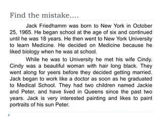 Find the mistake….
Jack Friedhamm was born to New York in October
25, 1965. He began school at the age of six and continued
until he was 18 years. He then went to New York University
to learn Medicine. He decided on Medicine because he
liked biology when he was at school.
While he was to University he met his wife Cindy.
Cindy was a beautiful woman with hair long black. They
went along for yeers before they decided getting married.
Jack began to work like a doctor as soon as he graduated
to Medical School. They had two children named Jackie
and Peter, and have lived in Queens since the past two
years. Jack is very interested painting and likes to paint
portraits of his sun Peter.
 