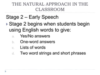 Stage 2 – Early Speech
 Stage 2 begins when students begin
using English words to give:
a. Yes/No answers
b. One-word answers
c. Lists of words
d. Two word strings and short phrases
THE NATURAL APPROACH IN THE
CLASSROOM
 