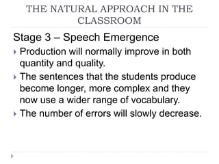 Stage 3 – Speech Emergence
 Production will normally improve in both
quantity and quality.
 The sentences that the students produce
become longer, more complex and they
now use a wider range of vocabulary.
 The number of errors will slowly decrease.
THE NATURAL APPROACH IN THE
CLASSROOM
 