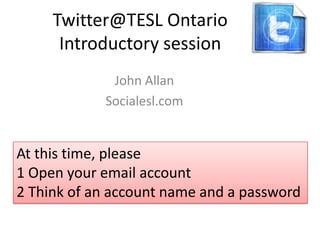 Twitter@TESL Ontario
      Introductory session
             John Allan
            Socialesl.com


At this time, please
1 Open your email account
2 Think of an account name and a password
 