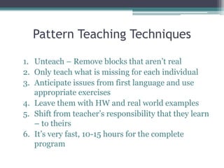 Pattern Teaching Techniques 
1. Unteach – Remove blocks that aren’t real 
2. Only teach what is missing for each individual 
3. Anticipate issues from first language and use 
appropriate exercises 
4. Leave them with HW and real world examples 
5. Shift from teacher’s responsibility that they learn 
– to theirs 
6. It’s very fast, 10-15 hours for the complete 
program 
 