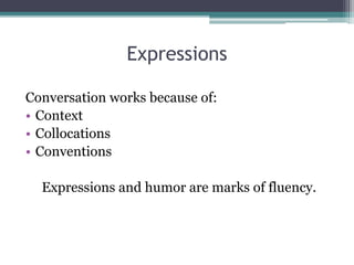Expressions 
Conversation works because of: 
• Context 
• Collocations 
• Conventions 
Expressions and humor are marks of fluency. 
 