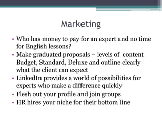 Marketing 
• Who has money to pay for an expert and no time 
for English lessons? 
• Make graduated proposals – levels of content 
Budget, Standard, Deluxe and outline clearly 
what the client can expect 
• LinkedIn provides a world of possibilities for 
experts who make a difference quickly 
• Flesh out your profile and join groups 
• HR hires your niche for their bottom line 
 