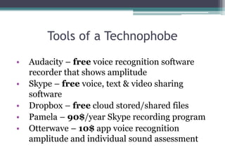 Tools of a Technophobe 
• Audacity – free voice recognition software 
recorder that shows amplitude 
• Skype – free voice, text & video sharing 
software 
• Dropbox – free cloud stored/shared files 
• Pamela – 90$/year Skype recording program 
• Otterwave – 10$ app voice recognition 
amplitude and individual sound assessment 
 