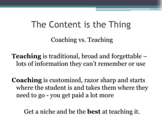 The Content is the Thing 
Coaching vs. Teaching 
Teaching is traditional, broad and forgettable – 
lots of information they can’t remember or use 
Coaching is customized, razor sharp and starts 
where the student is and takes them where they 
need to go - you get paid a lot more 
Get a niche and be the best at teaching it. 
 