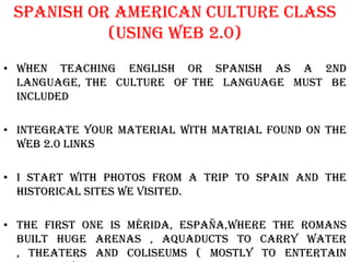 Spanish or american Culture class
           (using web 2.0)
• When Teaching english or spanish as a 2nd
  language, the culture of the language must be
  included

• Integrate your material with matrial found on the
  web 2.0 links

• I start with photos from a trip to spain and the
  historical sites we visited.

• The first one is mérida, españa,where the romans
  built huge arenas , aquaducts to carry water
  , theaters and coliseums ( mostly to entertain
 