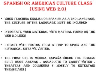 Spanish or american Culture class
           (using web 2.0)
• When Teaching english or spanish as a 2nd language,
  the culture of the language must be included

• Integrate your material with matrial found on the
  web 2.0 links

• I start with photos from a trip to spain and the
  historical sites we visited.

• The first one is mérida, españa,where the romans
  built huge arenas , aquaducts to carry water ,
  theaters and coliseums ( mostly to entertain
  themselves )
 