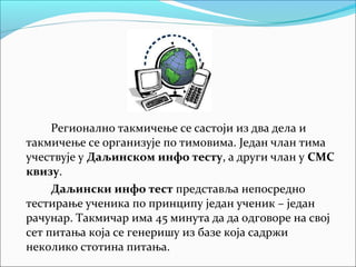 Регионално такмичење се састоји из два дела и
такмичење се организује по тимовима. Један члан тима
учествује у Даљинском инфо тесту, а други члан у СМС
квизу.
Даљински инфо тест представља непосредно
тестирање ученика по принципу један ученик – један
рачунар. Такмичар има 45 минута да да одговоре на свој
сет питања која се генеришу из базе која садржи
неколико стотина питања.
 