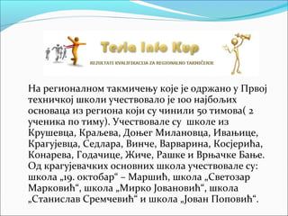 На регионалном такмичењу које је одржано у Првој
техничкој школи учествовало је 100 најбољих
основаца из региона који су чинили 50 тимова( 2
ученика по тиму). Учествовале су школе из
Крушевца, Краљева, Доњег Милановца, Ивањице,
Крагујевца, Седлара, Винче, Варварина, Косјерића,
Конарева, Годачице, Жиче, Рашке и Врњачке Бање.
Од крагујевачких основних школа учествовале су:
школа „19. октобар“ – Маршић, школа „Светозар
Марковић“, школа „Мирко Јовановић“, школа
„Станислав Сремчевић“ и школа „Јован Поповић“.
 