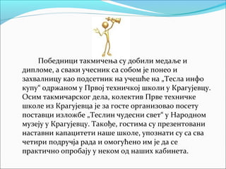 Победници такмичења су добили медаље и
дипломе, а сваки учесник са собом је понео и
захвалницу као подсетник на учешће на „Тесла инфо
купу“ одржаном у Првој техничкој школи у Крагујевцу.
Осим такмичарског дела, колектив Прве техничке
школе из Крагујевца је за госте организовао посету
поставци изложбе „Теслин чудесни свет“ у Народном
музеју у Крагујевцу. Такође, гостима су презентовани
наставни капацитети наше школе, упознати су са сва
четири подручја рада и омогућено им је да се
практично опробају у неком од наших кабинета.
 