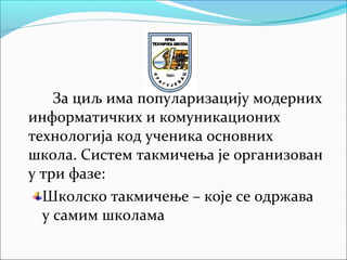 За циљ има популаризацију модерних
информатичких и комуникационих
технологија код ученика основних
школа. Систем такмичења је организован
у три фазе:
Школско такмичење – које се одржава
у самим школама
 