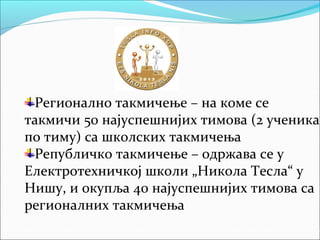 Регионално такмичење – на коме се
такмичи 50 најуспешнијих тимова (2 ученика
по тиму) са школских такмичења
Републичко такмичење – одржава се у
Електротехничкој школи „Никола Тесла“ у
Нишу, и окупља 40 најуспешнијих тимова са
регионалних такмичења
 