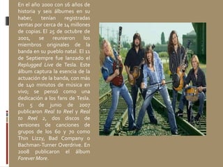 En el año 2000 con 16 años de
historia y seis álbumes en su
haber, tenían registradas
ventas por cerca de 14 millones
de copias. El 25 de octubre de
2001, se reunieron los
miembros originales de la
banda en su pueblo natal. El 11
de Septiempre fue lanzado el
Replugged Live de Tesla. Este
álbum captura la esencia de la
actuación de la banda, con más
de 140 minutos de música en
vivo; se pensó como una
dedicación a los fans de Tesla.
En 5 de junio de 2007
publicaron Real to Reel y Real
to Reel 2, dos discos de
versiones de canciones de
grupos de los 60 y 70 como
Thin Lizzy, Bad Company o
Bachman-Turner Overdrive. En
2008 publicaron el álbum
Forever More.
 