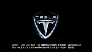 2003年，Elon Musk 成立Tesla 電動車公司並擔任總架構師，公司取名Tesla
是為了紀念天才但孤獨的塞爾維亞裔美籍物理學家 – 尼古拉．特斯拉。

 