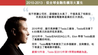 2010-2013：從全球金融危機浴火重生
我不想讓公司死，這個賭注太高了，不僅是爲了特斯拉，
而是因爲它會導致電動車産業的巨大倒退。

2010年初，歐巴馬參觀了Tesla工廠後，Tesla成功拿下
4.65億美元的政府低息貸款。
2010年中，Tesla在NASDAQ上市。Elon 帶領 Tesla挺過
了最艱難的時刻。

同年，Tesla電動汽車賣到了30多個國家，並與豐田、松
下等建立了戰略夥伴關係。
虧損10年後，Tesla 從2013年第1季開始轉虧為盈。

 