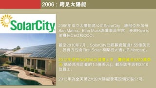 2006：跨足太陽能

2006年成立太陽能源公司SolarCity，總部位於加州
San Mateo。Elon Musk為董事局主席，表親Rive兄
弟擔任CEO和COO。
截至2010年7月，SolarCity已經募資超過1.55億美元
，投資方包含First Solar 和摩根大通 (JP Morgan)。
2012年底在NASDAQ 減價上市，籌得資金9200萬美
元(低於原先計畫的1.5億美元)。截至該年底有2510
位員工。
2013年為全美第2大的太陽能發電設備安裝公司。

 