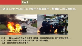 Until …
5 週內 Tesla Model S 3 次發生火燒車事件，惟駕駛人均安然無恙。

11月，一輛 Model S在田納西州高速公路撞上拖車掉落的掛勾, 車子底部被刮過 ...
10月，一輛 Model S在西雅圖公路上撞上路上的金屬物。
9月，墨西哥也非生類似的事件。

 