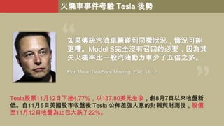火燒車事件考驗 Tesla 後勢

如果傳統汽油車輛碰到同樣狀況，情況可能
更糟。Model S完全沒有召回的必要，因為其
失火機率比一般汽油動力車少了五倍之多。
Elon Musk, DealBook Meeting, 2013.11.12.

Tesla股票11月12日下挫4.77%，以137.80美元坐收，創8月7日以來收盤新
低。自11月5日美國股市收盤後 Tesla 公佈差強人意的財報與財測後，股價
至11月12日收盤為止已大跌了22%。

 