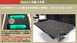 Model S 的動力來源
批評者嘲笑 Tesla 的電池是普通筆記本鋰電池，沒有自己的核心技術。

Model S 上使用的鋰電池只有 AA電池大小。
許多電動車廠也是用鋰電池，但體積龐大，
安全係數低。
Tesla 公司選用了由筆電電池廠生產的圓
柱形鋰電池，以提高安全係數。一台
Model S 的 Flat Pack 由數千個鋰電池組

 