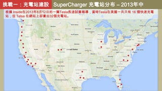 挑戰一：充電站建設 SuperCharger 充電站分布 – 2013年中
根據 Inside在2013年8月12日的一篇Tesla長途試駕報導，當時Tesla在美國一共只有 16 個快速充電
站，但 Telsa 在網站上卻畫出32個充電站。

 