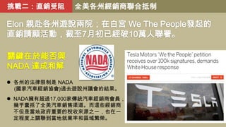 挑戰二：直銷受阻

全美各州經銷商聯合抵制

Elon 親赴各州遊說兩院；在白宮 We The People發起的
直銷請願活動，截至7月初已經破10萬人聯署。
關鍵在於能否與
NADA 達成和解
 各州的法律限制是 NADA
(國家汽車經銷協會)過去遊說州議會的結果。

 NADA擁有超過17,000家傳統汽車經銷商會員，
幾乎囊括了全美汽車銷售渠道。而這些經銷商
不但是當地政府重要的稅收來源之一，也在一
定程度上關聯到當地就業率和區域繁榮。

 