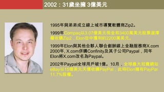 2002：31歲坐擁 3億美元

1995年與弟弟成立線上城市導覽軟體商Zip2。
1999年Compaq以3.07億美元現金和3400萬美元股票選擇
權收購Zip2，Elon從中獲利約2200萬美元。
1999年Elon與其他合夥人聯合創辦線上金融服務商X.com
2000年, X.com併購Confinity及其子公司Paypal，同年
Elon將X.com改名為Paypal。
2002年Paypal全球用戶破1億。10月，全球最大拍賣網站
eBay以15億美元天價收購PayPal，此時Elon擁有PayPal
11.7%股權。

 