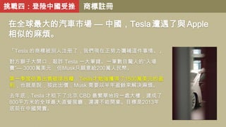 挑戰四：登陸中國受挫

商標註冊

在全球最大的汽車市場 — 中國，Tesla 遭遇了與 Apple
相似的麻煩。
「Tesla 的商標被別人注册了，我們現在正努力彌補這件事情。」

對方獅子大開口，敲詐 Tesla 一大筆錢。一筆數目驚人的“入場
費”— 3000萬美元，但Musk只願意給200萬人民幣。
第一季度依靠出售碳排放權，Tesla才勉强獲得了1500萬美元的盈
利，也就是說，按此出價，Musk 需要以半年盈餘來解决麻煩。
去年底，Tesla 才租下了北京 CBD 最繁華地段一處大樓，建成了
800平方米的全球最大直營展廳，遲遲不能開業。目標是2013年
底前在中國開賣。

 