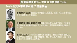 挑戰與機遇並存 – 中國 IT領袖風靡 Tesla

Tesla 及其故事風靡中國 IT 產業領袖
雪球創始人方三文曾經到矽谷參觀過Tesla總部。他說，Model S發布後，
自己立刻喜歡上了這款車。

中國寬帶資本基金董事長田溯寧試駕之後也對Tesla贊不絕口。“特斯拉
是一家以軟件定義的汽車公司，它把軟件、雲計算和數據很好地結合在
了一起。”

搜狗CEO王小川：“對Tesla電動汽車很是動心，聽說北京也有望開店，
爲此申請了車牌搖號，候著等機會買一輛。等Tesla汽車到手，我一定會
在員工所在大厦都裝上充電樁。”

 