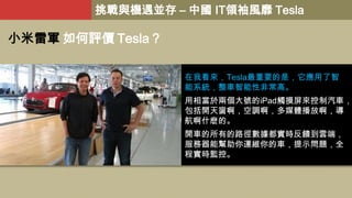 挑戰與機遇並存 – 中國 IT領袖風靡 Tesla

小米雷軍 如何評價 Tesla？
在我看來，Tesla最重要的是，它應用了智
能系統，整車智能性非常高。

用相當於兩個大號的iPad觸摸屏來控制汽車，
包括開天窗啊，空調啊，多媒體播放啊，導
航啊什麽的。
開車的所有的路徑數據都實時反饋到雲端，
服務器能幫助你運維你的車，提示問題，全
程實時監控。

 