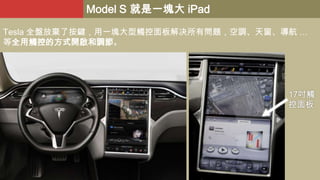 Model S 就是一塊大 iPad
Tesla 全盤放棄了按鍵，用一塊大型觸控面板解决所有問題，空調、天窗、導航 …
等全用觸控的方式開啟和調節。

17吋觸
控面板

 