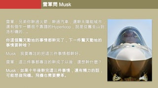 雷軍問 Musk
雷軍：兄弟你幹過火箭，幹過汽車，還幹太陽能城市，
還有個乍一聽很不靠譜的Hyperloop，說是從舊金山到
洛杉磯的...。
你這個驚天動地的事情都幹完了，下一件驚天動地的
事情要幹啥？
Musk：我要專注的把這三件事情都幹好。
雷軍：這三件事都專注的幹成了以後，還想幹什麼？
Musk：如果十年後幹完這三件事情，還有精力的話，
可能想做飛機。飛機也需要變革。

 