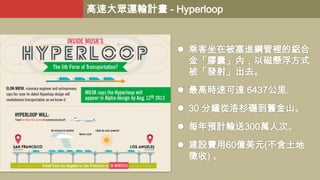 高速大眾運輸計畫 - Hyperloop

 乘客坐在被塞進鋼管裡的鋁合
金「膠囊」內，以磁懸浮方式
被「發射」出去。
 最高時速可達 6437公里。

 30 分鐘從洛杉磯到舊金山。
 每年預計輸送300萬人次。
 建設費用60億美元(不含土地
徵收) 。

 