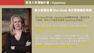 高速大眾運輸計畫 - Hyperloop
當大家還在想 Elon Musk 是否要落跑的時候
Elon Musk表示過，Hyperloop是個開放計畫，歡迎任何
人參與。他本人不會親自領導 Hyperloop 的建設。
現在，這工作被一個女工程師接了下來。就在10月底，
Hyperloop Transportation Technologies Inc.正式向大
眾公開。
Patricia Galloway，美國土木工程師協會的首位女主席，
曾是美國國家科學委員會的24位成員之一，國際管理諮
詢公司Pegasus的CEO，在土木工程方面有著深厚的行
業資歷，曾參與過全球60多個大型土木工程。其中包括
參與耗資 60億美元的巴拿馬運河拓寬工程。

 