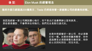 後記

Elon Musk 的經營理念

雖然市值已經超過200億美元，Tesla 仍然保持著一家創業公司的節奏和狀態。

我認爲經營一家公司應該關心執行，而不是去打造豪華辦公室和家具，
那些都是擺設，不會帶來任何執行。我們完全是斯巴達式的。

如果你想經營好一家公司，你必須像
打仗一樣。如果你想贏得戰爭，你作
爲指揮官必須提劍衝在最前面，和你
的士兵同吃同住，同甘共苦。

 