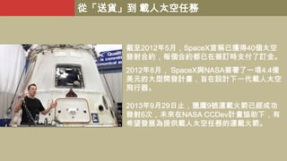 從「送貨」到 載人太空任務

截至2012年5月，SpaceX宣稱已獲得40個太空
發射合約，每個合約都已在簽訂時支付了訂金。
2012年8月， SpaceX與NASA簽署了一項4.4億
美元的大型開發計畫，旨在設計下一代載人太空
飛行器。
2013年9月29日止，獵鷹9號運載火箭已經成功
發射6次，未來在NASA CCDev計畫協助下，有
希望發展為提供載人太空任務的運載火箭。

 