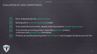 Don’t underestimate the value of a vision1
Starting with a niche and expanding is viable2
Some external environments, despite initial assumptions, provide opportunities3
If you provide an exciting product, especially a premium product,  
consumers will generate buzz themselves
4
Products are quickly becoming more “technological”, and managers should account for this5
EVALUATION OF CORE COMPETENCES
LESSONS
44
 
