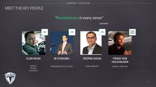 MEET THE KEY PEOPLE
COMPANY OVERVIEW
CEO CTO CFO
CHIEF
DESIG
7
ELON MUSK JB STRAUBEL DEEPAK AHUJA FRANZ VON
HOLZHAUSEN
SPACE X
PAYPAL
SOLARCITY
INNOVATOR OF THE YEAR FORD, KINMATIC MAZDA. AUIDI. GM
“Revolutionary in every sense”
ELON MUSK
 